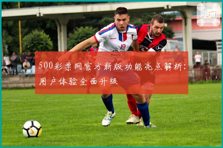 500彩票网官方新版功能亮点解析：用户体验全面升级