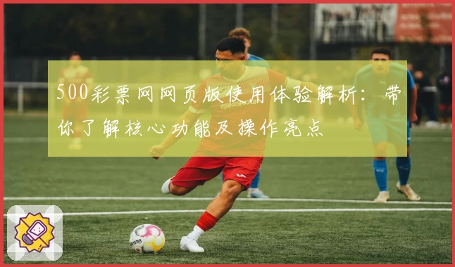 500彩票网网页版使用体验解析：带你了解核心功能及操作亮点