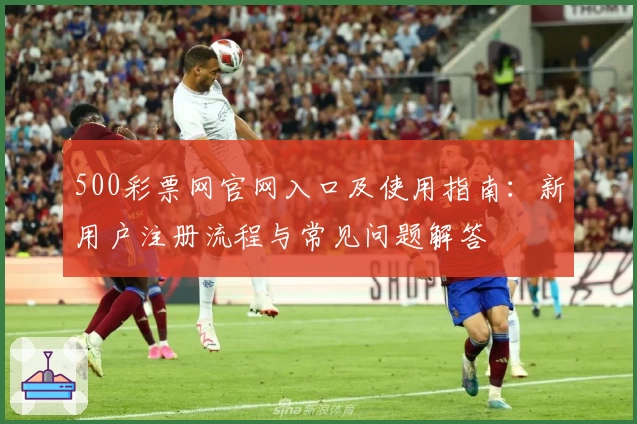 500彩票网官网入口及使用指南：新用户注册流程与常见问题解答