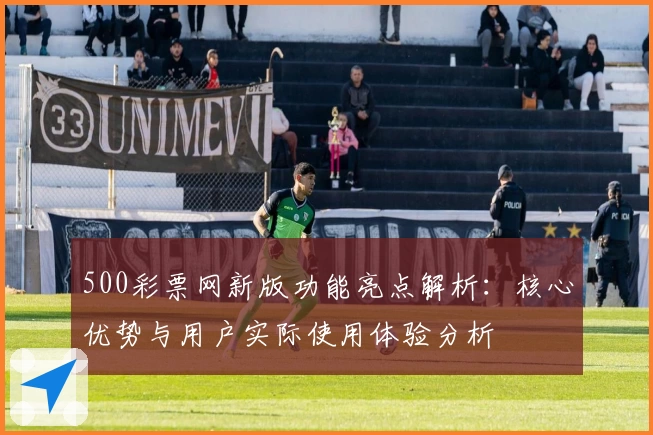 500彩票网新版功能亮点解析：核心优势与用户实际使用体验分析