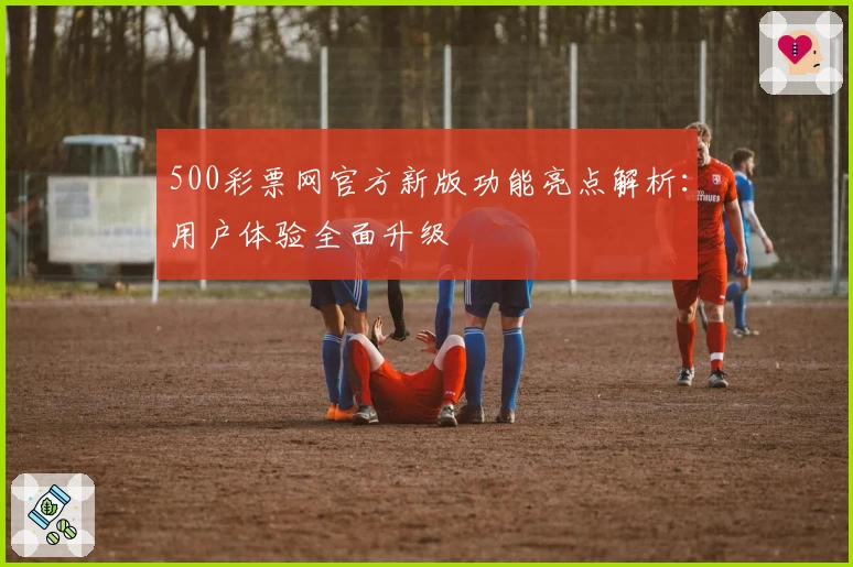 500彩票网官方新版功能亮点解析：用户体验全面升级