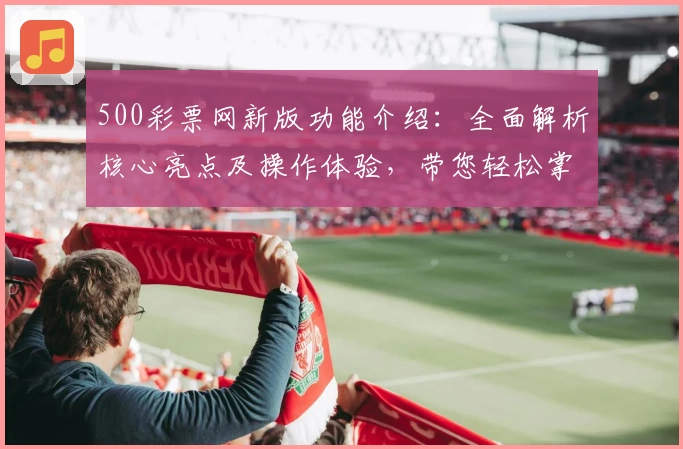 500彩票网新版功能介绍：全面解析核心亮点及操作体验，带您轻松掌握后台使用技巧