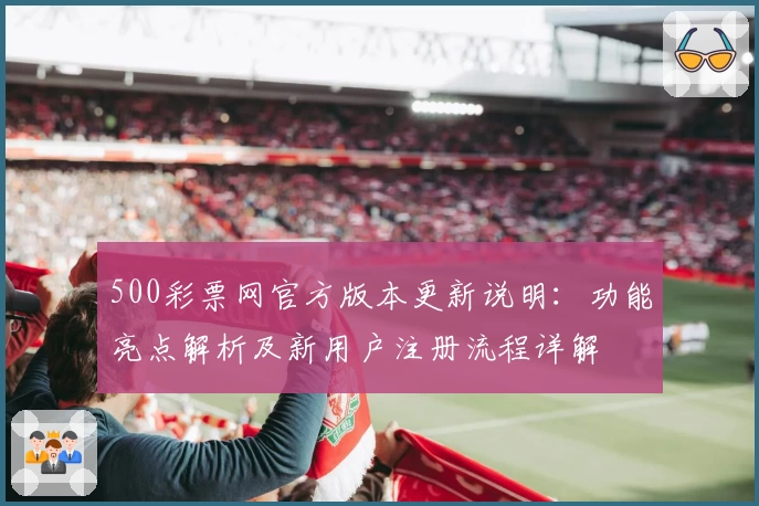 500彩票网官方版本更新说明：功能亮点解析及新用户注册流程详解