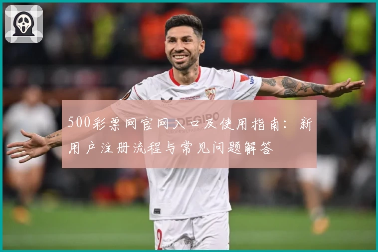 500彩票网官网入口及使用指南:新用户注册流程与常见问题解答