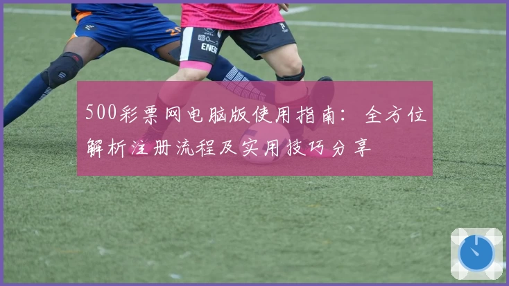 500彩票网电脑版使用指南：全方位解析注册流程及实用技巧分享
