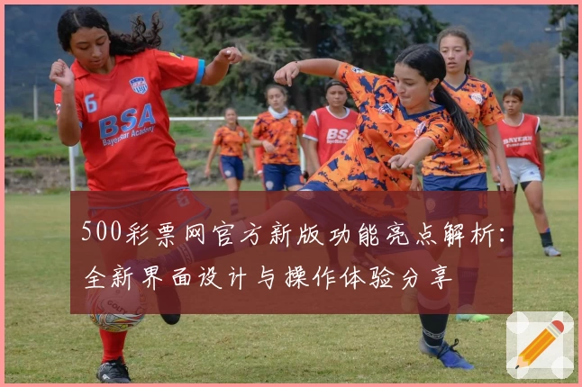 500彩票网官方新版功能亮点解析：全新界面设计与操作体验分享