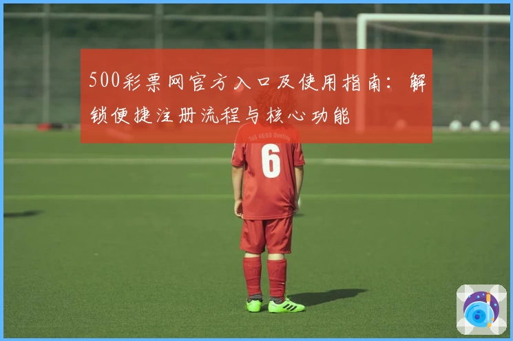 500彩票网官方入口及使用指南:解锁便捷注册流程与核心功能